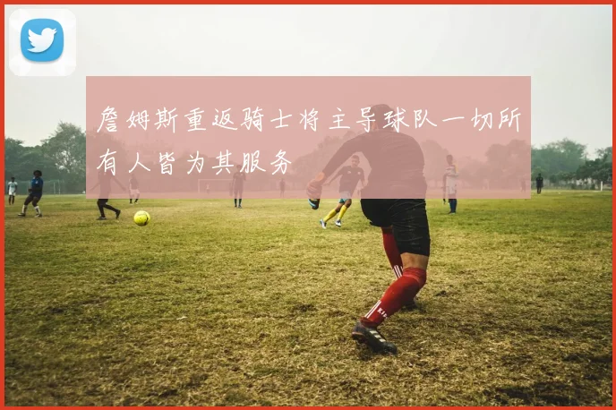 詹姆斯重返骑士将主导球队一切所有人皆为其服务