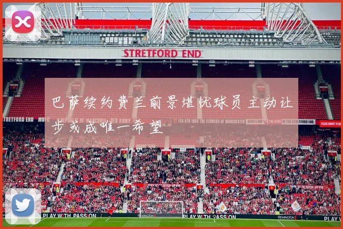 巴萨续约费兰前景堪忧球员主动让步或成唯一希望